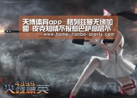 天博体育app-格列兹曼无缘加盟 皮克知情不报惹巴萨高层不满(图3) 天博体育入口