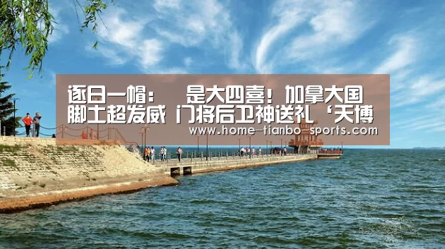 逐日一帽:叕是大四喜!加拿大国脚土超发威 门将后卫神送礼‘天博体育入口’(图1) 天博体育app